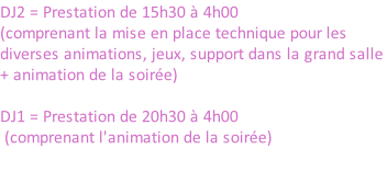 DJ2 = Prestation de 15h30 à 4h00 (comprenant la mise en place technique pour les diverses animations, jeux, support dans la grand salle + animation de la soirée)  DJ1 = Prestation de 20h30 à 4h00  (comprenant l'animation de la soirée)